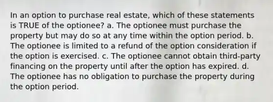 In an option to purchase real estate, which of these statements is TRUE of the optionee? a. The optionee must purchase the property but may do so at any time within the option period. b. The optionee is limited to a refund of the option consideration if the option is exercised. c. The optionee cannot obtain third-party financing on the property until after the option has expired. d. The optionee has no obligation to purchase the property during the option period.