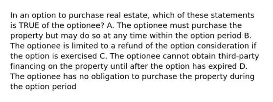 In an option to purchase real estate, which of these statements is TRUE of the optionee? A. The optionee must purchase the property but may do so at any time within the option period B. The optionee is limited to a refund of the option consideration if the option is exercised C. The optionee cannot obtain third-party financing on the property until after the option has expired D. The optionee has no obligation to purchase the property during the option period