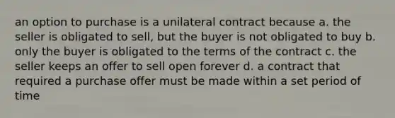 an option to purchase is a unilateral contract because a. the seller is obligated to sell, but the buyer is not obligated to buy b. only the buyer is obligated to the terms of the contract c. the seller keeps an offer to sell open forever d. a contract that required a purchase offer must be made within a set period of time