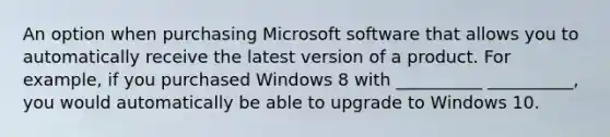 An option when purchasing Microsoft software that allows you to automatically receive the latest version of a product. For example, if you purchased Windows 8 with __________ __________, you would automatically be able to upgrade to Windows 10.