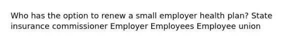 Who has the option to renew a small employer health plan? State insurance commissioner Employer Employees Employee union