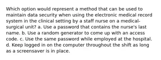 Which option would represent a method that can be used to maintain data security when using the electronic medical record system in the clinical setting by a staff nurse on a medical-surgical unit? a. Use a password that contains the nurse's last name. b. Use a random generator to come up with an access code. c. Use the same password while employed at the hospital. d. Keep logged in on the computer throughout the shift as long as a screensaver is in place.