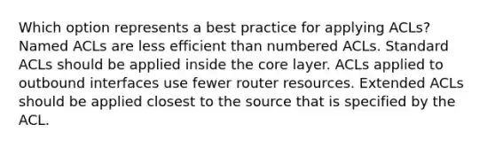 Which option represents a best practice for applying ACLs? Named ACLs are less efficient than numbered ACLs. Standard ACLs should be applied inside the core layer. ACLs applied to outbound interfaces use fewer router resources. Extended ACLs should be applied closest to the source that is specified by the ACL.