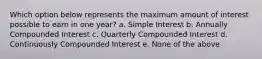 Which option below represents the maximum amount of interest possible to earn in one year? a. Simple Interest b. Annually Compounded Interest c. Quarterly Compounded Interest d. Continuously Compounded Interest e. None of the above