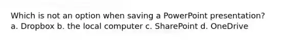 Which is not an option when saving a PowerPoint presentation? a. Dropbox b. the local computer c. SharePoint d. OneDrive