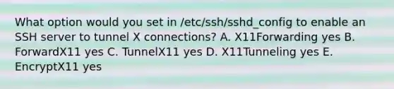 What option would you set in /etc/ssh/sshd_config to enable an SSH server to tunnel X connections? A. X11Forwarding yes B. ForwardX11 yes C. TunnelX11 yes D. X11Tunneling yes E. EncryptX11 yes