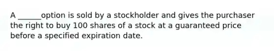 A ______option is sold by a stockholder and gives the purchaser the right to buy 100 shares of a stock at a guaranteed price before a specified expiration date.