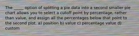 The _____ option of splitting a pie data into a second smaller pie chart allows you to select a cutoff point by percentage, rather than value, and assign all the percentages below that point to the second plot. a) position b) value c) percentage value d) custom