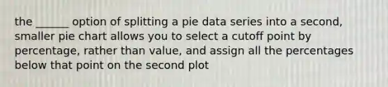 the ______ option of splitting a pie data series into a second, smaller pie chart allows you to select a cutoff point by percentage, rather than value, and assign all the percentages below that point on the second plot