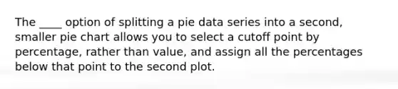 The ____ option of splitting a pie data series into a second, smaller pie chart allows you to select a cutoff point by percentage, rather than value, and assign all the percentages below that point to the second plot.