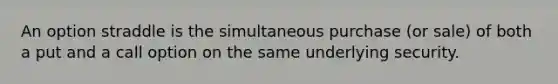 An option straddle is the simultaneous purchase (or sale) of both a put and a call option on the same underlying security.