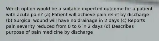 Which option would be a suitable expected outcome for a patient with acute pain? (a) Patient will achieve pain relief by discharge (b) Surgical wound will have no drainage in 2 days (c) Reports pain severity reduced from 8 to 6 in 2 days (d) Describes purpose of pain medicine by discharge