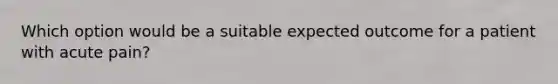 Which option would be a suitable expected outcome for a patient with acute pain?