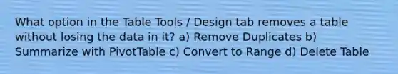 What option in the Table Tools / Design tab removes a table without losing the data in it? a) Remove Duplicates b) Summarize with PivotTable c) Convert to Range d) Delete Table