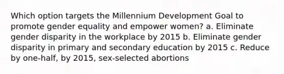 Which option targets the Millennium Development Goal to promote gender equality and empower women? a. Eliminate gender disparity in the workplace by 2015 b. Eliminate gender disparity in primary and secondary education by 2015 c. Reduce by one-half, by 2015, sex-selected abortions