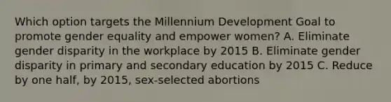 Which option targets the Millennium Development Goal to promote gender equality and empower women? A. Eliminate gender disparity in the workplace by 2015 B. Eliminate gender disparity in primary and secondary education by 2015 C. Reduce by one half, by 2015, sex-selected abortions