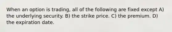 When an option is trading, all of the following are fixed except A) the underlying security. B) the strike price. C) the premium. D) the expiration date.