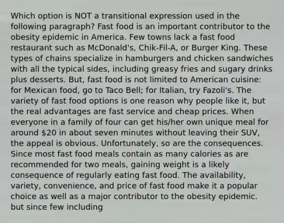 Which option is NOT a transitional expression used in the following paragraph? Fast food is an important contributor to the obesity epidemic in America. Few towns lack a fast food restaurant such as McDonald's, Chik-Fil-A, or Burger King. These types of chains specialize in hamburgers and chicken sandwiches with all the typical sides, including greasy fries and sugary drinks plus desserts. But, fast food is not limited to American cuisine: for Mexican food, go to Taco Bell; for Italian, try Fazoli's. The variety of fast food options is one reason why people like it, but the real advantages are fast service and cheap prices. When everyone in a family of four can get his/her own unique meal for around 20 in about seven minutes without leaving their SUV, the appeal is obvious. Unfortunately, so are the consequences. Since most fast food meals contain as many calories as are recommended for two meals, gaining weight is a likely consequence of regularly eating fast food. The availability, variety, convenience, and price of fast food make it a popular choice as well as a major contributor to the obesity epidemic. but since few including