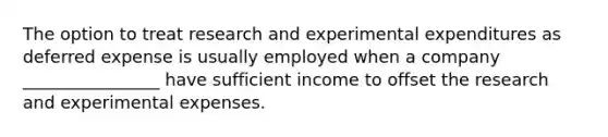 The option to treat research and experimental expenditures as deferred expense is usually employed when a company ________________ have sufficient income to offset the research and experimental expenses.