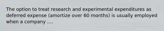 The option to treat research and experimental expenditures as deferred expense (amortize over 60 months) is usually employed when a company ....