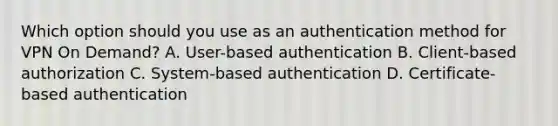 Which option should you use as an authentication method for VPN On Demand? A. User-based authentication B. Client-based authorization C. System-based authentication D. Certificate-based authentication