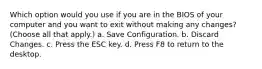 Which option would you use if you are in the BIOS of your computer and you want to exit without making any changes? (Choose all that apply.) a. Save Configuration. b. Discard Changes. c. Press the ESC key. d. Press F8 to return to the desktop.