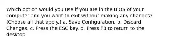 Which option would you use if you are in the BIOS of your computer and you want to exit without making any changes? (Choose all that apply.) a. Save Configuration. b. Discard Changes. c. Press the ESC key. d. Press F8 to return to the desktop.