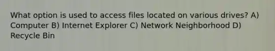 What option is used to access files located on various drives? A) Computer B) Internet Explorer C) Network Neighborhood D) Recycle Bin