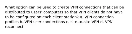 What option can be used to create VPN connections that can be distributed to users' computers so that VPN clients do not have to be configured on each client station? a. VPN connection profiles b. VPN user connections c. site-to-site VPN d. VPN reconnect