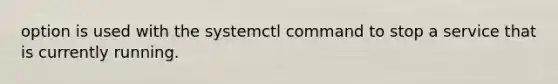 option is used with the systemctl command to stop a service that is currently running.