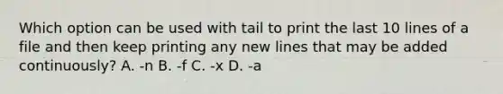 Which option can be used with tail to print the last 10 lines of a file and then keep printing any new lines that may be added continuously? A. -n B. -f C. -x D. -a