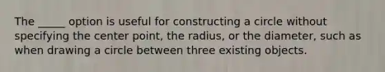 The _____ option is useful for constructing a circle without specifying the center point, the radius, or the diameter, such as when drawing a circle between three existing objects.