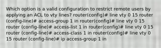 Which option is a valid configuration to restrict remote users by applying an ACL to vty lines? router(config)# line vty 0 15 router (config-line)# access-group 1 in router(config)# line vty 0 15 router (config-line)# access-list 1 in router(config)# line vty 0 15 router (config-line)# access-class 1 in router(config)# line vty 0 15 router (config-line)# ip access-group 1 in