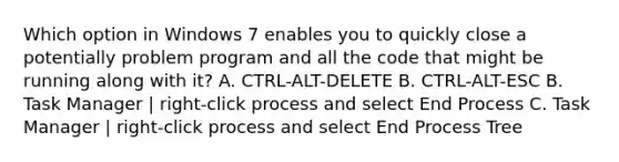 Which option in Windows 7 enables you to quickly close a potentially problem program and all the code that might be running along with it? A. CTRL-ALT-DELETE B. CTRL-ALT-ESC B. Task Manager | right-click process and select End Process C. Task Manager | right-click process and select End Process Tree