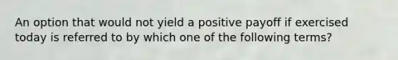 An option that would not yield a positive payoff if exercised today is referred to by which one of the following terms?