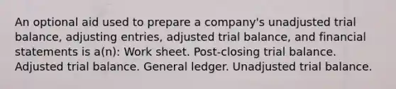 An optional aid used to prepare a company's unadjusted trial balance, adjusting entries, adjusted trial balance, and financial statements is a(n): Work sheet. Post-closing trial balance. Adjusted trial balance. General ledger. Unadjusted trial balance.