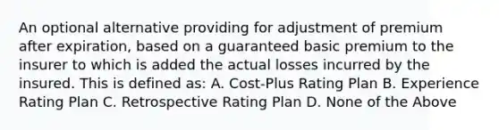 An optional alternative providing for adjustment of premium after expiration, based on a guaranteed basic premium to the insurer to which is added the actual losses incurred by the insured. This is defined as: A. Cost-Plus Rating Plan B. Experience Rating Plan C. Retrospective Rating Plan D. None of the Above