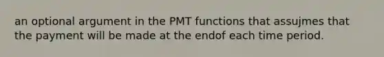 an optional argument in the PMT functions that assujmes that the payment will be made at the endof each time period.