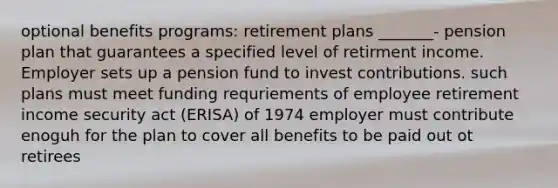 optional benefits programs: retirement plans _______- pension plan that guarantees a specified level of retirment income. Employer sets up a pension fund to invest contributions. such plans must meet funding requriements of employee retirement income security act (ERISA) of 1974 employer must contribute enoguh for the plan to cover all benefits to be paid out ot retirees