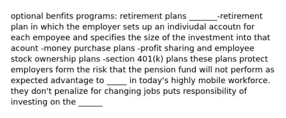 optional benfits programs: retirement plans _______-retirement plan in which the employer sets up an indiviudal accoutn for each empoyee and specifies the size of the investment into that acount -money purchase plans -profit sharing and employee stock ownership plans -section 401(k) plans these plans protect employers form the risk that the pension fund will not perform as expected advantage to _____ in today's highly mobile workforce. they don't penalize for changing jobs puts responsibility of investing on the ______