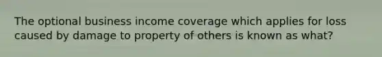 The optional business income coverage which applies for loss caused by damage to property of others is known as what?