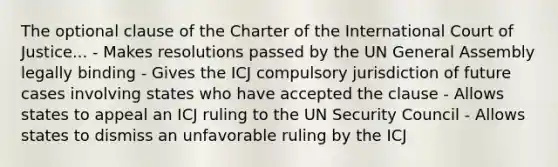 The optional clause of the Charter of the International Court of Justice... - Makes resolutions passed by the UN General Assembly legally binding - Gives the ICJ compulsory jurisdiction of future cases involving states who have accepted the clause - Allows states to appeal an ICJ ruling to the UN Security Council - Allows states to dismiss an unfavorable ruling by the ICJ