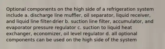 Optional components on the high side of a refrigeration system include a. discharge line muffler, oil separator, liquid receiver, and liquid line filter-drier b. suction line filter, accumulator, and evaporator pressure regulator c. suction to liquid heat exchanger, economizer, oil level regulator d. all optional components can be used on the high side of the system