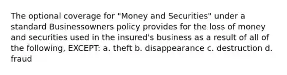 The optional coverage for "Money and Securities" under a standard Businessowners policy provides for the loss of money and securities used in the insured's business as a result of all of the following, EXCEPT: a. theft b. disappearance c. destruction d. fraud