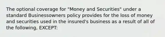 The optional coverage for "Money and Securities" under a standard Businessowners policy provides for the loss of money and securities used in the insured's business as a result of all of the following, EXCEPT: