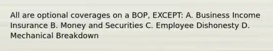 All are optional coverages on a BOP, EXCEPT: A. Business Income Insurance B. Money and Securities C. Employee Dishonesty D. Mechanical Breakdown