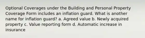 Optional Coverages under the Building and Personal Property Coverage Form includes an inflation guard. What is another name for inflation guard? a. Agreed value b. Newly acquired property c. Value reporting form d. Automatic increase in insurance