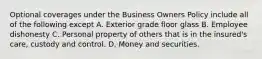 Optional coverages under the Business Owners Policy include all of the following except A. Exterior grade floor glass B. Employee dishonesty C. Personal property of others that is in the insured's care, custody and control. D. Money and securities.