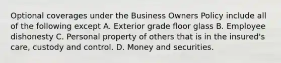 Optional coverages under the Business Owners Policy include all of the following except A. Exterior grade floor glass B. Employee dishonesty C. Personal property of others that is in the insured's care, custody and control. D. Money and securities.