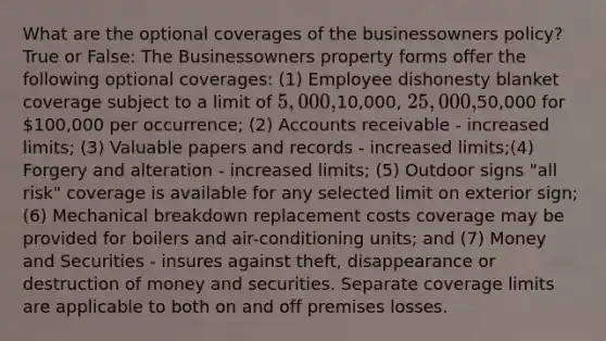 What are the optional coverages of the businessowners policy? True or False: The Businessowners property forms offer the following optional coverages: (1) Employee dishonesty blanket coverage subject to a limit of 5,000,10,000, 25,000,50,000 for 100,000 per occurrence; (2) Accounts receivable - increased limits; (3) Valuable papers and records - increased limits;(4) Forgery and alteration - increased limits; (5) Outdoor signs "all risk" coverage is available for any selected limit on exterior sign; (6) Mechanical breakdown replacement costs coverage may be provided for boilers and air-conditioning units; and (7) Money and Securities - insures against theft, disappearance or destruction of money and securities. Separate coverage limits are applicable to both on and off premises losses.